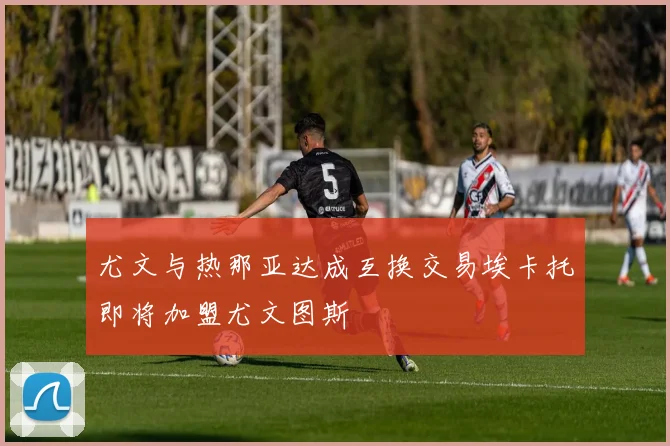 尤文与热那亚达成互换交易埃卡托即将加盟尤文图斯