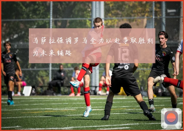马萨拉强调罗马全力以赴争取胜利为未来铺路