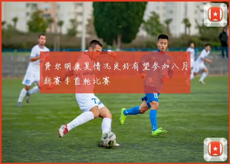 费尔明康复情况良好有望参加八月新赛季首轮比赛