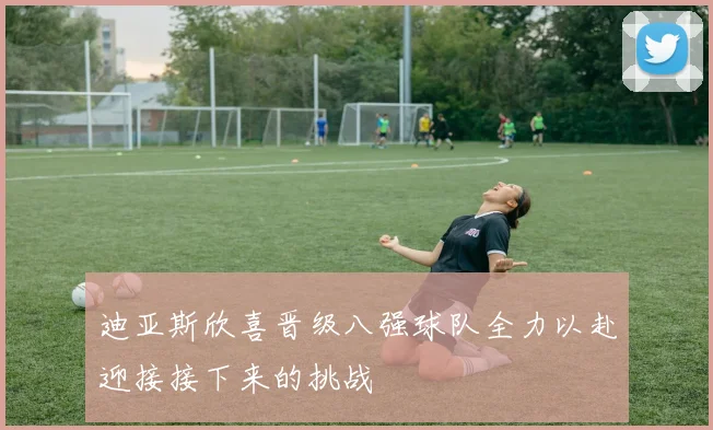 迪亚斯欣喜晋级八强球队全力以赴迎接接下来的挑战