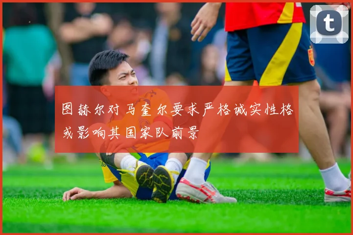 图赫尔对马奎尔要求严格诚实性格或影响其国家队前景