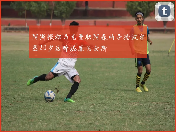 阿斯报称马竞曼联阿森纳争抢波尔图20岁边锋威廉戈麦斯