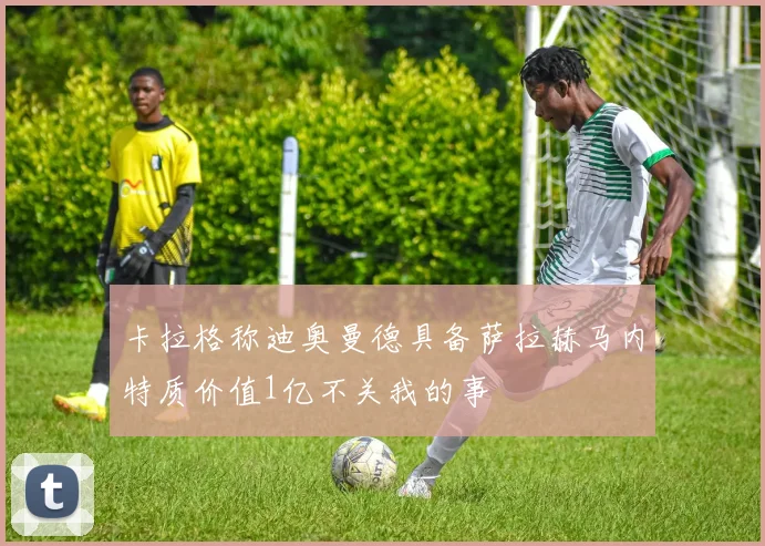 卡拉格称迪奥曼德具备萨拉赫马内特质价值1亿不关我的事