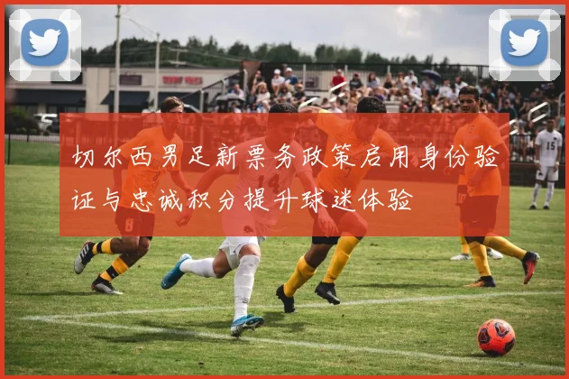 切尔西男足新票务政策启用身份验证与忠诚积分提升球迷体验