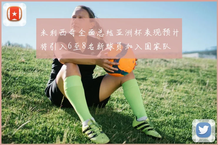 米利西奇全面总结亚洲杯表现预计将引入6至8名新球员加入国家队