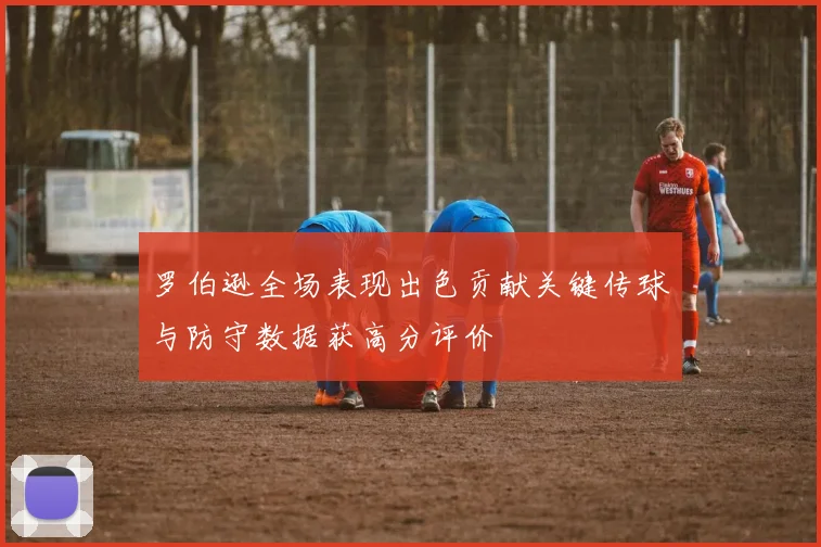 罗伯逊全场表现出色贡献关键传球与防守数据获高分评价