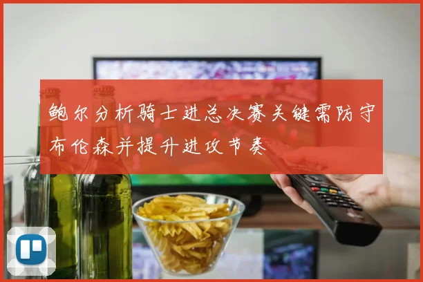 鲍尔分析骑士进总决赛关键需防守布伦森并提升进攻节奏