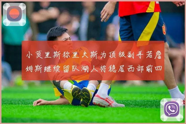 小莫里斯称里夫斯为顶级副手若詹姆斯继续留队湖人将稳居西部前四