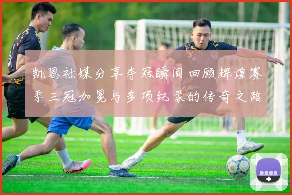 凯恩社媒分享夺冠瞬间回顾辉煌赛季三冠加冕与多项纪录的传奇之路