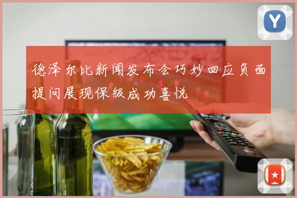 德泽尔比新闻发布会巧妙回应负面提问展现保级成功喜悦