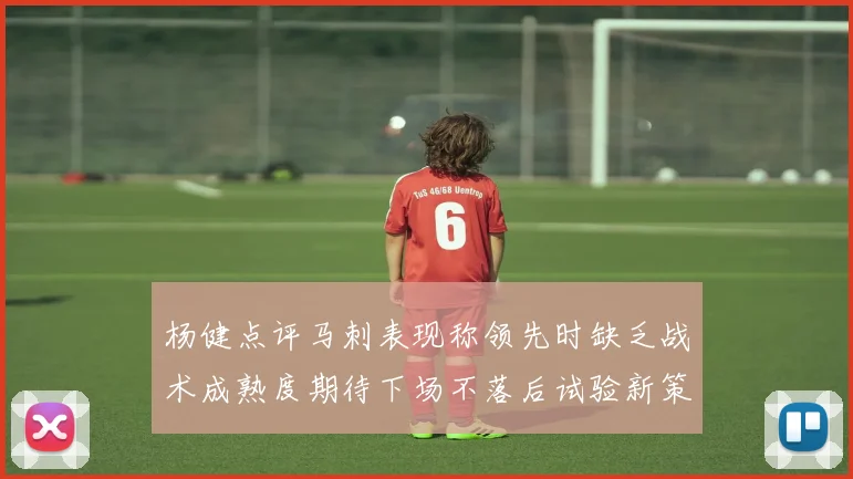 杨健点评马刺表现称领先时缺乏战术成熟度期待下场不落后试验新策略