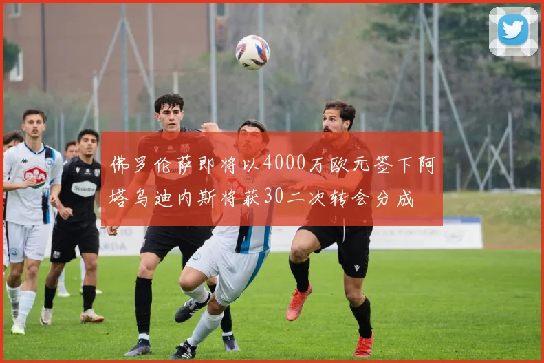 佛罗伦萨即将以4000万欧元签下阿塔乌迪内斯将获30二次转会分成