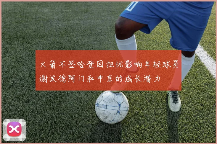 火箭不签哈登因担忧影响年轻球员谢泼德阿门和申京的成长潜力