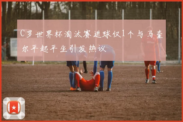 C罗世界杯淘汰赛进球仅1个与马奎尔平起平坐引发热议