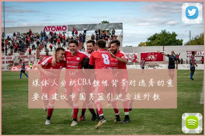 媒体人分析CBA教练背景对选秀的重要性建议中国男篮引进合适外教