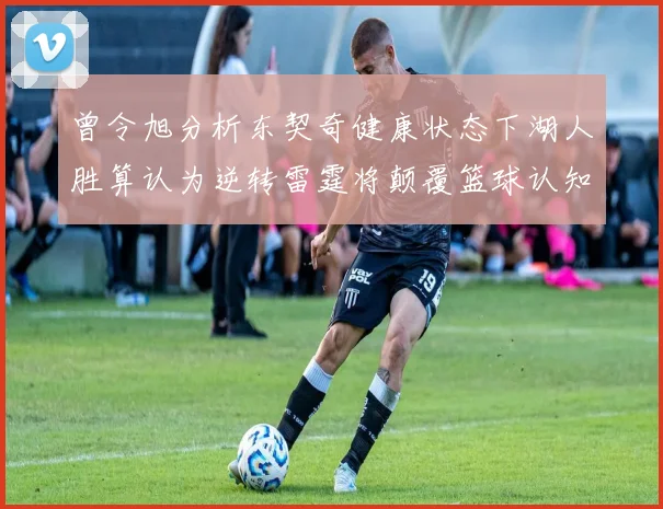 曾令旭分析东契奇健康状态下湖人胜算认为逆转雷霆将颠覆篮球认知