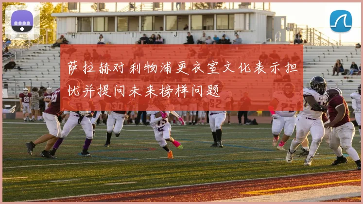 萨拉赫对利物浦更衣室文化表示担忧并提问未来榜样问题
