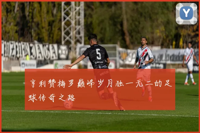 亨利赞梅罗巅峰岁月独一无二的足球传奇之路
