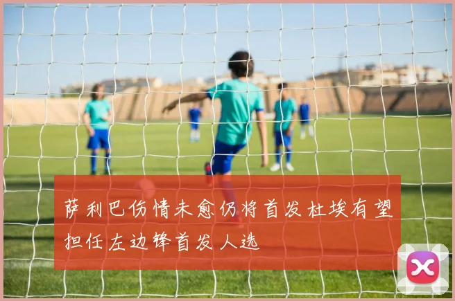 萨利巴伤情未愈仍将首发杜埃有望担任左边锋首发人选