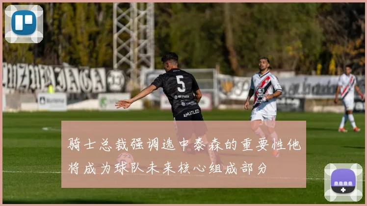 骑士总裁强调选中泰森的重要性他将成为球队未来核心组成部分