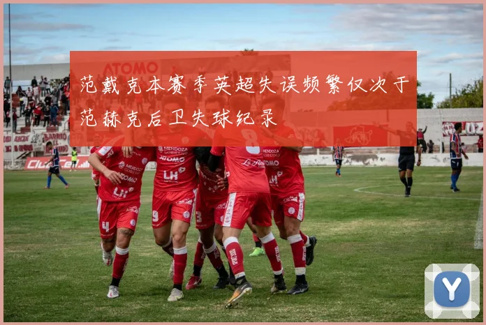 范戴克本赛季英超失误频繁仅次于范赫克后卫失球纪录