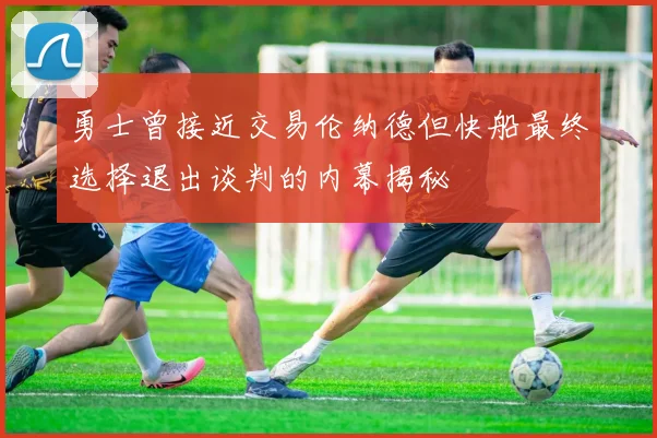 勇士曾接近交易伦纳德但快船最终选择退出谈判的内幕揭秘