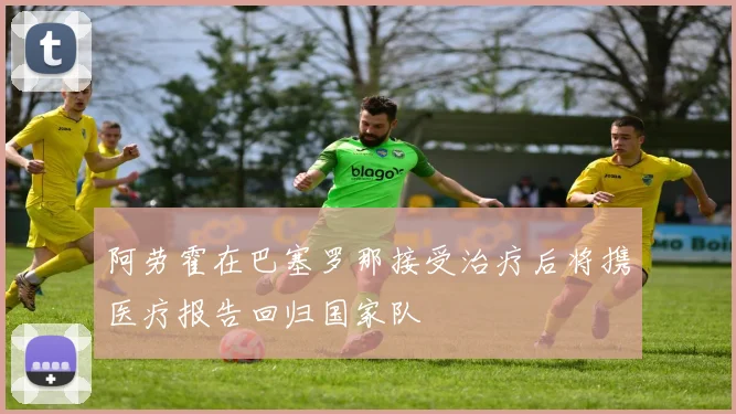 阿劳霍在巴塞罗那接受治疗后将携医疗报告回归国家队