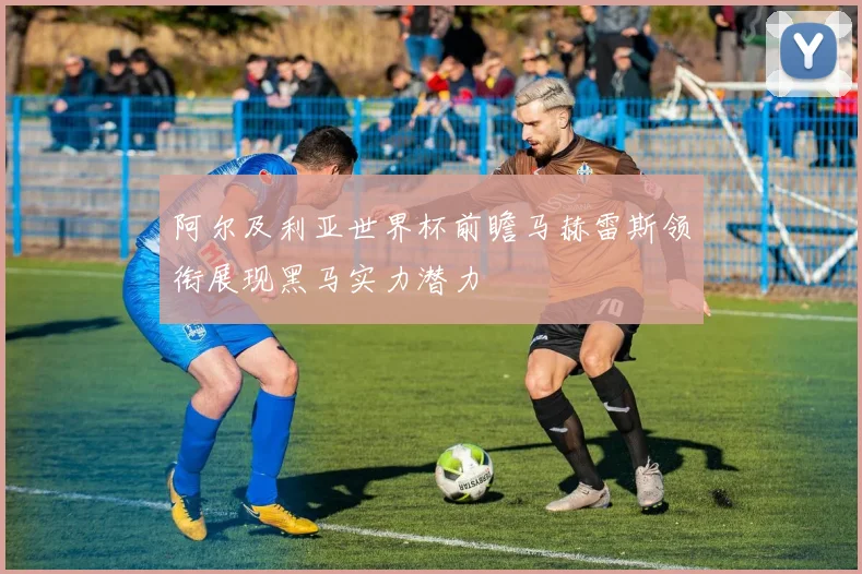 阿尔及利亚世界杯前瞻马赫雷斯领衔展现黑马实力潜力